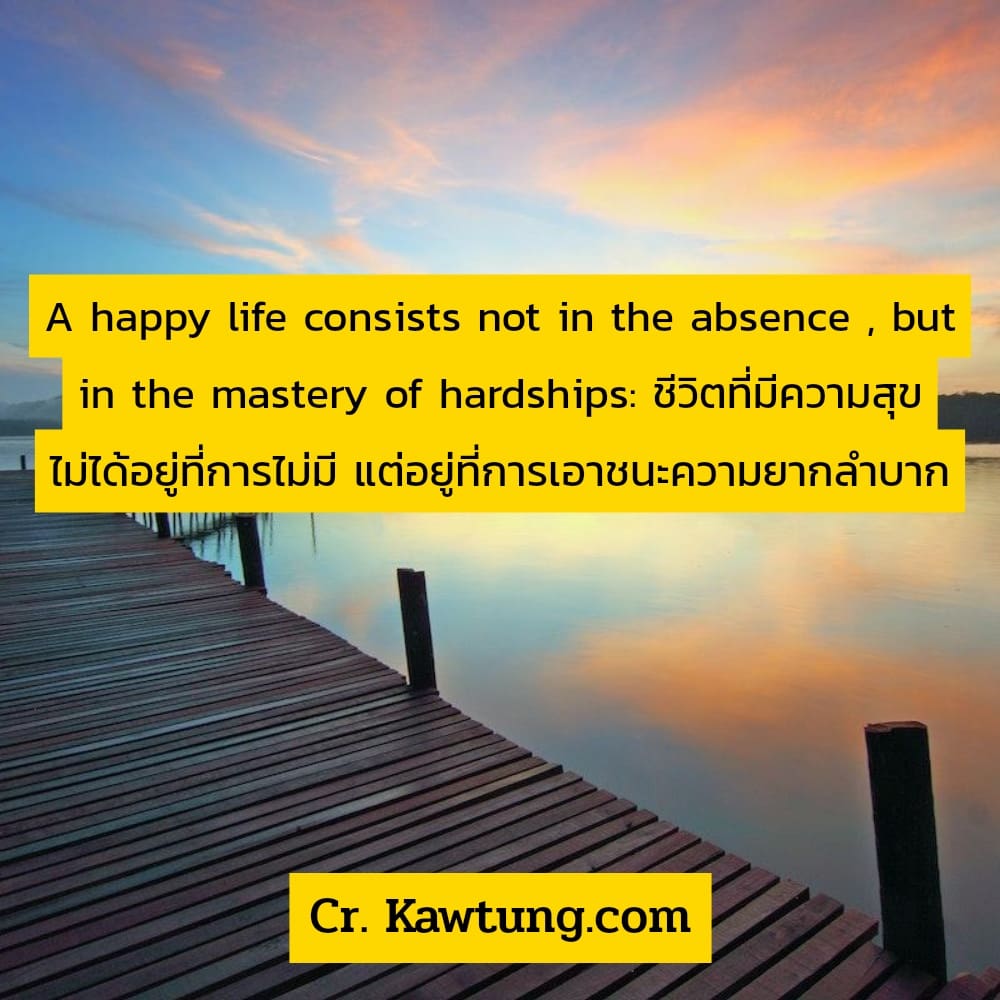 A happy life consists not in the absence , but in the mastery of hardships: ชีวิตที่มีความสุข ไม่ได้อยู่ที่การไม่มี แต่อยู่ที่การเอาชนะความยากลำบาก