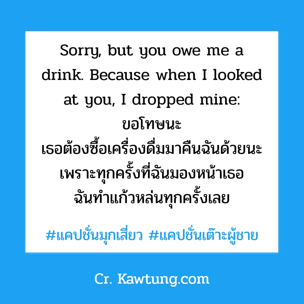 แคปชั่นมุกเสี่ยว แคปชั่นเต๊าะผู้ชาย Sorry, but you owe me a drink. Because when I looked at you, I dropped mine: ขอโทษนะ เธอต้องซื้อเครื่องดื่มมาคืนฉันด้วยนะ เพราะทุกครั้งที่ฉันมองหน้าเธอ ฉันทำแก้วหล่