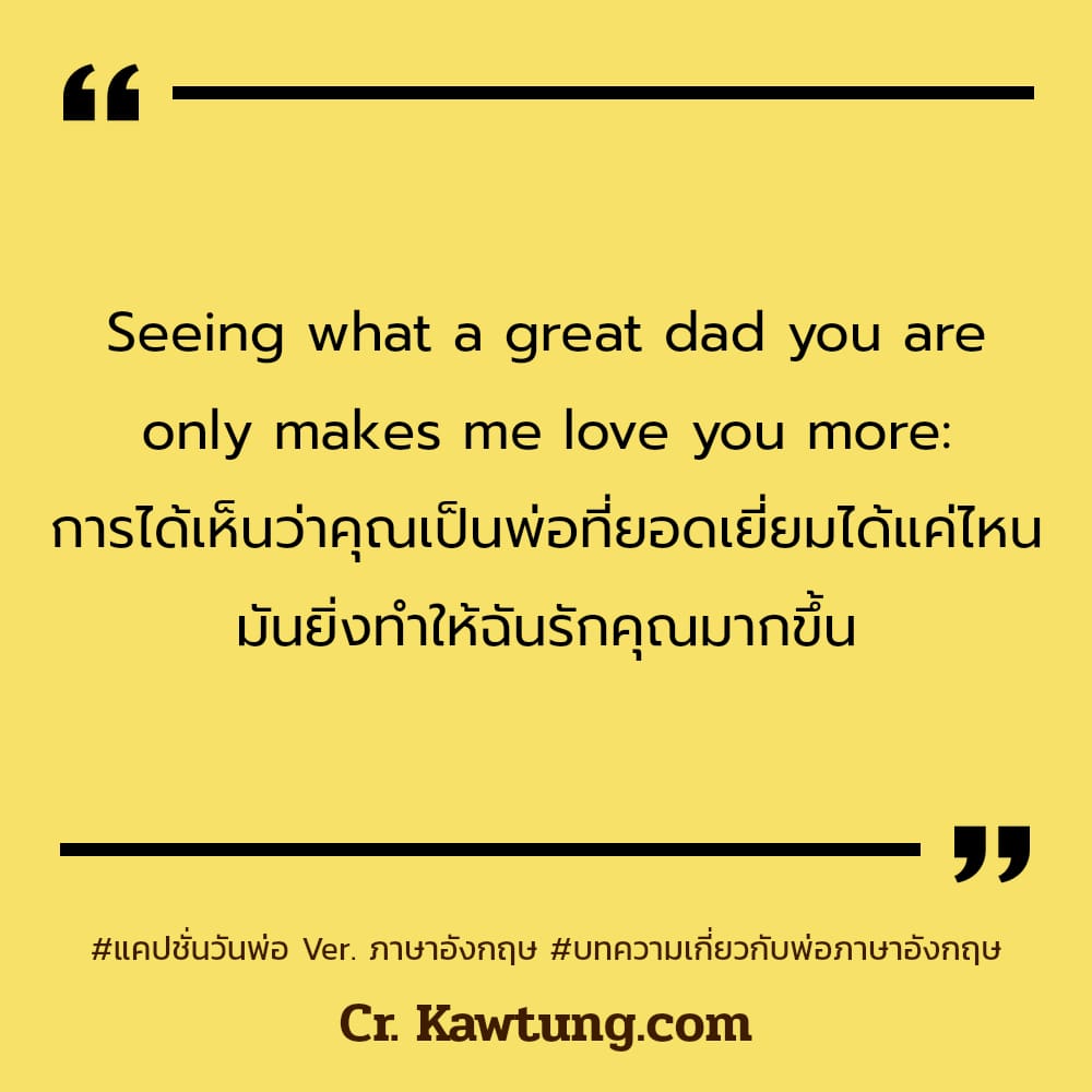 แคปชั่นวันพ่อ Ver. ภาษาอังกฤษ บทความเกี่ยวกับพ่อภาษาอังกฤษ Seeing what a great dad you are only makes me love you more: การได้เห็นว่าคุณเป็นพ่อที่ยอดเยี่ยมได้แค่ไหน มันยิ่งทำให้ฉันรักคุณมากขึ้น