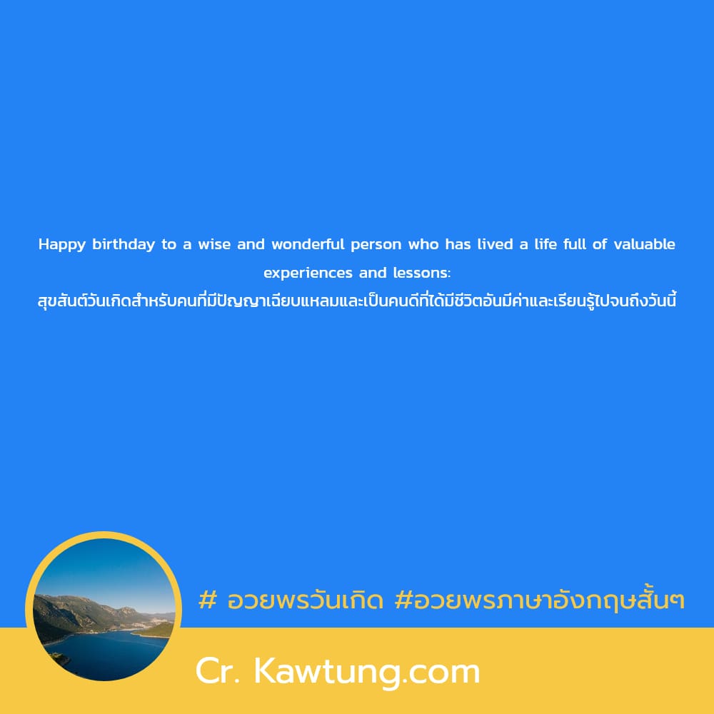 Happy birthday to a wise and wonderful person who has lived a life full of valuable experiences and lessons: สุขสันต์วันเกิดสำหรับคนที่มีปัญญาเฉียบแหลมและเป็นคนดีที่ได้มีชีวิตอันมีค่าและเรียนรู้ไปจนถึ